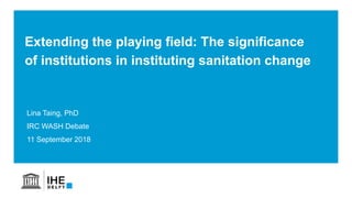 Lina Taing, PhD
IRC WASH Debate
11 September 2018
Extending the playing field: The significance
of institutions in instituting sanitation change
 
