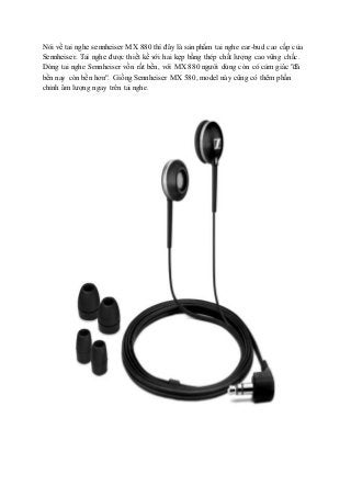 Nói về tai nghe sennheiser MX 880 thì đây là sản phẩm tai nghe ear-bud cao cấp của
Sennheiser. Tai nghe được thiết kế với hai kẹp bằng thép chất lượng cao vững chắc.
Dòng tai nghe Sennheiser vốn rất bền, với MX 880 người dùng còn có cảm giác "đã
bền nay còn bền hơn". Giống Sennheiser MX 580, model này cũng có thêm phần
chỉnh âm lượng ngay trên tai nghe.
 