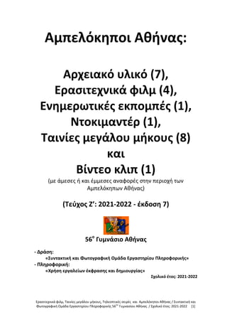 Ερασιτεχνικά φιλμ, Ταινίες μεγάλου μήκους, Τηλεοπτικές σειρές και Αμπελόκηποι Αθήνας / Συντακτική και
Φωτογραφική Ομάδα Εργαστηρίου Πληροφορικής 56ου
Γυμνασίου Αθήνας / Σχολικό έτος: 2021-2022 [1]
Αμπελόκηποι Αθήνας:
Αρχειακό υλικό (7),
Ερασιτεχνικά φιλμ (4),
Ενημερωτικές εκπομπές (1),
Ντοκιμαντέρ (1),
Ταινίες μεγάλου μήκους (8)
και
Βίντεο κλιπ (1)
(με άμεσες ή και έμμεσες αναφορές στην περιοχή των
Αμπελόκηπων Αθήνας)
(Τεύχος Z’: 2021-2022 - έκδοση 7)
56ο
Γυμνάσιο Αθήνας
- Δράση:
«Συντακτική και Φωτογραφική Ομάδα Εργαστηρίου Πληροφορικής»
- Πληροφορική:
«Χρήση εργαλείων έκφρασης και δημιουργίας»
Σχολικό έτος: 2021-2022
 