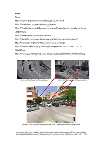 Ερασιτεχνικά φιλμ, Ταινίες μεγάλου μήκους, Τηλεοπτικές σειρές και Αμπελόκηποι Αθήνας / Συντακτική και
Φωτογραφική Ομάδα Εργαστηρίου Πληροφορικής 56ου
Γυμνασίου Αθήνας / Σχολικό έτος: 2023-2024 [13]
Πηγές:
Ταινία
https://archive.org/details/panosdiakakis_gmail_20150510
https://el.wikipedia.org/wiki/Συνοικία_το_όνειρο
https://el.wikipedia.org/wiki/Συνοικία_το_όνειρο#/media/Αρχείο:Συνοικία_το_όνειρο
_(αφίσα).jpg
https://greek-movies.com/movies.php?m=422
https://www.filmy.gr/movies-database/a-neighborhood-named-the-dream/
https://www.retrodb.gr/wiki/index.php/Συνοικία_το_Όνειρο
https://external.webstorage.gr/mmimages/image/67/47/16/91/0094637711514-
560x560.jpg
https://www.apopsi-tora.gr/wp-content/uploads/2021/09/ΣΥΝΟΙΚΙΑ-ΤΟ-ΟΝΕΙΡΟ.jpg
Εικόνα 5: Οδός Γεωργίου Παπανδρέου; Εικόνα 6: Οδός Λοχαγού Σπηλιωτόπουλου
Εικόνα 7: Οδός Λοχαγού Σπηλιωτόπουλου (2022 - η φωτογραφία από google.maps)
 