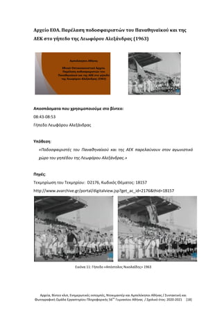 Αρχεία, Βίντεο κλιπ, Ενημερωτικές εκπομπές, Ντοκιμαντέρ και Αμπελόκηποι Αθήνας / Συντακτική και
Φωτογραφική Ομάδα Εργαστηρίου Πληροφορικής 56ου
Γυμνασίου Αθήνας / Σχολικό έτος: 2020-2021 [18]
Αρχείο ΕΟΑ. Παρέλαση ποδοσφαιριστών του Παναθηναϊκού και της
ΑΕΚ στο γήπεδο της Λεωφόρου Αλεξάνδρας (1963)
Αποσπάσματα που χρησιμοποιούμε στο βίντεο:
08:43-08:53
Γήπεδο Λεωφόρου Αλεξάνδρας
Υπόθεση:
«Ποδοσφαιριστές του Παναθηναϊκού και της ΑΕΚ παρελαύνουν στον αγωνιστικό
χώρο του γηπέδου της Λεωφόρου Αλεξάνδρας.»
Πηγές:
Τεκμηρίωση του Τεκμηρίου: D2176, Κωδικός Θέματος: 18157
http://www.avarchive.gr/portal/digitalview.jsp?get_ac_id=2176&thid=18157
Εικόνα 11: Γήπεδο «Απόστολος Νικολαΐδης» 1963
 