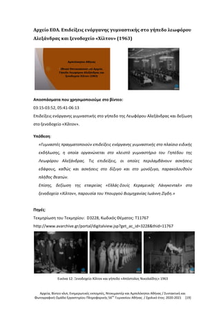 Αρχεία, Βίντεο κλιπ, Ενημερωτικές εκπομπές, Ντοκιμαντέρ και Αμπελόκηποι Αθήνας / Συντακτική και
Φωτογραφική Ομάδα Εργαστηρίου Πληροφορικής 56ου
Γυμνασίου Αθήνας / Σχολικό έτος: 2020-2021 [19]
Αρχείο ΕΟΑ. Επιδείξεις ενόργανης γυμναστικής στο γήπεδο λεωφόρου
Αλεξάνδρας και ξενοδοχείο «Χίλτον» (1963)
Αποσπάσματα που χρησιμοποιούμε στο βίντεο:
03:15-03:52, 05:41-06:13
Επιδείξεις ενόργανης γυμναστικής στο γήπεδο της Λεωφόρου Αλεξάνδρας και δεξίωση
στο ξενοδοχείο «Χίλτον».
Υπόθεση:
«Γυμναστές πραγματοποιούν επιδείξεις ενόργανης γυμναστικής στο πλαίσιο ειδικής
εκδήλωσης, η οποία οργανώνεται στο κλειστό γυμναστήριο του Γηπέδου της
Λεωφόρου Αλεξάνδρας. Τις επιδείξεις, οι οποίες περιλαμβάνουν ασκήσεις
εδάφους, καθώς και ασκήσεις στο δίζυγο και στο μονόζυγο, παρακολουθούν
πλήθος θεατών.
Επίσης, δεξίωση της εταιρείας «Ελλάς-Σουίς Κεραμεικός Λάνγκενταλ» στο
ξενοδοχείο «Χίλτον», παρουσία του Υπουργού Βιομηχανίας Ιωάννη Ζίγδη.»
Πηγές:
Τεκμηρίωση του Τεκμηρίου: D3228, Κωδικός Θέματος: T11767
http://www.avarchive.gr/portal/digitalview.jsp?get_ac_id=3228&thid=11767
Εικόνα 12: Ξενοδοχείο Χίλτον και γήπεδο «Απόστολος Νικολαΐδης» 1963
 