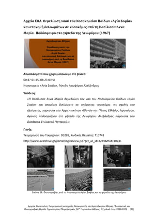 Αρχεία, Βίντεο κλιπ, Ενημερωτικές εκπομπές, Ντοκιμαντέρ και Αμπελόκηποι Αθήνας / Συντακτική και
Φωτογραφική Ομάδα Εργαστηρίου Πληροφορικής 56ου
Γυμνασίου Αθήνας / Σχολικό έτος: 2020-2021 [25]
Αρχείο ΕΟΑ. Θεμελίωση ναού του Νοσοκομείου Παίδων «Αγία Σοφία»
και απονομή διπλωμάτων σε νοσοκόμες από τη Βασίλισσα Άννα
Μαρία. Ποδόσφαιρο στο γήπεδο της Λεωφόρου (1967)
Αποσπάσματα που χρησιμοποιούμε στο βίντεο:
00:47-01:35, 08:23-09:51
Νοσοκομείο «Αγία Σοφία», Γήπεδο Λεωφόρου Αλεξάνδρας
Υπόθεση:
«Η Βασίλισσα Άννα Μαρία θεμελιώνει τον ναό του Νοσοκομείου Παίδων «Αγία
Σοφία» και απονέμει διπλώματα σε απόφοιτες νοσοκόμες της σχολής του
ιδρύματος, παρουσία του Αρχιεπισκόπου Αθηνών και Πάσης Ελλάδος Ιερωνύμου.
Αγώνας ποδοσφαίρου στο γήπεδο της Λεωφόρου Αλεξάνδρας παρουσία του
δικτάτορα Στυλιανού Παττακού.»
Πηγές:
Τεκμηρίωση του Τεκμηρίου: D3289, Κωδικός Θέματος: T10741
http://www.avarchive.gr/portal/digitalview.jsp?get_ac_id=3289&thid=10741
Εικόνα 18: Φωτογραφίες από το Νοσοκομείο Αγίας Σοφίας και το γήπεδο της Λεωφόρου
 