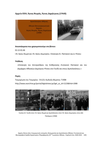 Αρχεία, Βίντεο κλιπ, Ενημερωτικές εκπομπές, Ντοκιμαντέρ και Αμπελόκηποι Αθήνας / Συντακτική και
Φωτογραφική Ομάδα Εργαστηρίου Πληροφορικής 56ου
Γυμνασίου Αθήνας / Σχολικό έτος: 2020-2021 [29]
Αρχείο ΕΟΑ. Άγιος Θωμάς, Άγιος Δημήτριος (1968)
Αποσπάσματα που χρησιμοποιούμε στο βίντεο:
01:12-01:46
Ι.Ν. Αγίου Θωμά και Ι.Ν. Αγίου Δημητρίου. Επίσκεψη Στ. Παττακού και Δ. Ρίτσου
Υπόθεση:
«Επίσκεψη του Αντιπροέδρου της Κυβέρνησης Στυλιανού Παττακού και του
Δημάρχου Αθηναίων Δημήτριου Ρίτσου στο Γουδή και στους Αμπελοκήπους.»
Πηγές:
Τεκμηρίωση του Τεκμηρίου: D1123, Κωδικός Θέματος: T1908
http://www.avarchive.gr/portal/digitalview.jsp?get_ac_id=1123&thid=1908
Εικόνα 22: Γουδή στον Ι.Ν. Αγίου Θωμά και Αμπελόκηποι στον Ι.Ν. Αγίου Δημητρίου στην οδό
Πανόρμου (1968)
 