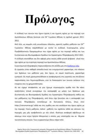 Αρχεία, Βίντεο κλιπ, Ενημερωτικές εκπομπές, Ντοκιμαντέρ και Αμπελόκηποι Αθήνας / Συντακτική και
Φωτογραφική Ομάδα Εργαστηρίου Πληροφορικής 56ου
Γυμνασίου Αθήνας / Σχολικό έτος: 2020-2021 [4]
Πρόλογος
Η συλλογή των ταινιών που έχουν άμεση ή και έμμεση σχέση με την περιοχή των
Αμπελόκηπων Αθήνας ξεκίνησε στο 56ο
Γυμνάσιο Αθήνας τη σχολική χρονιά: 2011-
2012.
Από τότε, ως κομμάτι ενός γενικότερου πλαισίου, αρκετές ομάδες μαθητών του 56ου
Γυμνασίου Αθήνας ασχολήθηκαν με αυτήν τη συλλογή. Συγκεκριμένα, μέσω
Περιβαλλοντικών Προγραμμάτων που είχαν σχέση με την περιοχή καθώς και των
Συντακτικών και Φωτογραφικών Ομάδων του Εργαστηρίου Πληροφορικής 2012-2021.
Η συλλογή επεκτάθηκε και δεν αφορά μόνο ταινίες αλλά γενικά ψηφιακό υλικό που
έχει σχέση με την ευρύτερη περιοχή των Αμπελοκήπων Αθήνας.
Συγκεντρωτικά πληροφορίες παρουσιάζονται στη σελίδα μας στο διαδίκτυο εδώ.
Οι εργασίες είναι καθαρά εκπαιδευτικού και ενημερωτικού χαρακτήρα, στο πλαίσιο
των δράσεων των μαθητών μας. Δεν έχουν, σε καμιά περίπτωση, χαρακτήρα
εμπορικό. Ως πηγές χρησιμοποιήθηκαν οι αναφερόμενες στις εργασίες και στα βίντεο
παρουσίασης που δημιουργήθηκαν, ενώ τα δικαιώματα των ταινιών ανήκουν στις
εταιρείες που τις χρηματοδότησαν.
Αν και είχαμε αποφασίσει να μην έχουμε συγκεκριμένη ομάδα που θα κάνει
αναζητήσεις τελικά συνεχίσαμε την καταγραφή ως μέρος των δράσεων μας
(Συντακτικής και Φωτογραφικής Ομάδας του Εργαστηρίου Πληροφορικής καθώς και
του μαθήματος της Πληροφορικής, από όπου είχε ξεκινήσει και η καταγραφή των
ταινιών). Πληροφορίες εντοπίζουμε σε δικτυακούς τόπους, όπως στον
https://retromaniax.gr/ αλλά και στις ομάδες και στα ιστολόγια που έχουν σχέση με
την περιοχή. Γονείς μαθητών, παλιοί μαθητές του σχολείου αλλά και κάτοικοι της
περιοχής μας μάς τροφοδοτούν με νέο υλικό. Ιδιαίτερη αναφορά οφείλουμε να
κάνουμε στον κύριο Χρήστο Μπερούκα ο οποίος μας υποστηρίζει και σε θέματα
ταυτοποίησης σκηνών. Τους ευχαριστούμε όλους πάρα πολύ.
 