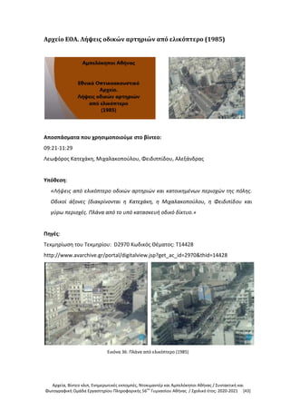 Αρχεία, Βίντεο κλιπ, Ενημερωτικές εκπομπές, Ντοκιμαντέρ και Αμπελόκηποι Αθήνας / Συντακτική και
Φωτογραφική Ομάδα Εργαστηρίου Πληροφορικής 56ου
Γυμνασίου Αθήνας / Σχολικό έτος: 2020-2021 [43]
Αρχείο ΕΟΑ. Λήψεις οδικών αρτηριών από ελικόπτερο (1985)
Αποσπάσματα που χρησιμοποιούμε στο βίντεο:
09:21-11:29
Λεωφόρος Κατεχάκη, Μιχαλακοπούλου, Φειδιππίδου, Αλεξάνδρας
Υπόθεση:
«Λήψεις από ελικόπτερο οδικών αρτηριών και κατοικημένων περιοχών της πόλης.
Οδικοί άξονες (διακρίνονται η Κατεχάκη, η Μιχαλακοπούλου, η Φειδιπίδου και
γύρω περιοχές. Πλάνα από το υπό κατασκευή οδικό δίκτυο.»
Πηγές:
Τεκμηρίωση του Τεκμηρίου: D2970 Κωδικός Θέματος: T14428
http://www.avarchive.gr/portal/digitalview.jsp?get_ac_id=2970&thid=14428
Εικόνα 36: Πλάνα από ελικόπτερο (1985)
 