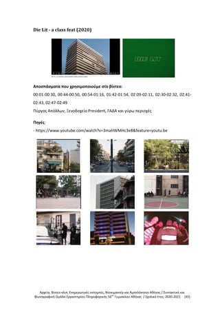 Αρχεία, Βίντεο κλιπ, Ενημερωτικές εκπομπές, Ντοκιμαντέρ και Αμπελόκηποι Αθήνας / Συντακτική και
Φωτογραφική Ομάδα Εργαστηρίου Πληροφορικής 56ου
Γυμνασίου Αθήνας / Σχολικό έτος: 2020-2021 [45]
Die Lit - a class feat (2020)
Αποσπάσματα που χρησιμοποιούμε στο βίντεο:
00:01-00:30, 00:44-00:50, 00:54-01:16, 01:42-01:54, 02:09-02:11, 02:30-02:32, 02:41-
02:43, 02:47-02:49
Πύργος Απόλλων, Ξενοδοχείο President, ΓΑΔΑ και γύρω περιοχές
Πηγές:
- https://www.youtube.com/watch?v=3maHWMHc3e8&feature=youtu.be
 
