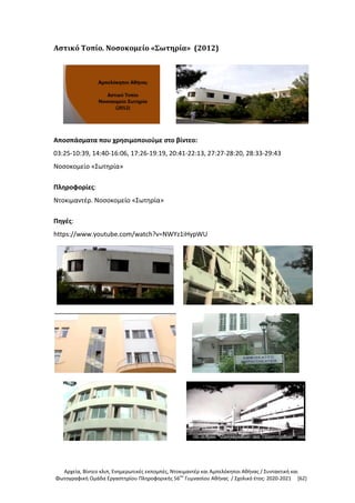 Αρχεία, Βίντεο κλιπ, Ενημερωτικές εκπομπές, Ντοκιμαντέρ και Αμπελόκηποι Αθήνας / Συντακτική και
Φωτογραφική Ομάδα Εργαστηρίου Πληροφορικής 56ου
Γυμνασίου Αθήνας / Σχολικό έτος: 2020-2021 [62]
Αστικό Τοπίο. Νοσοκομείο «Σωτηρία» (2012)
Αποσπάσματα που χρησιμοποιούμε στο βίντεο:
03:25-10:39, 14:40-16:06, 17:26-19:19, 20:41-22:13, 27:27-28:20, 28:33-29:43
Νοσοκομείο «Σωτηρία»
Πληροφορίες:
Ντοκιμαντέρ. Νοσοκομείο «Σωτηρία»
Πηγές:
https://www.youtube.com/watch?v=NWYz1iHypWU
 