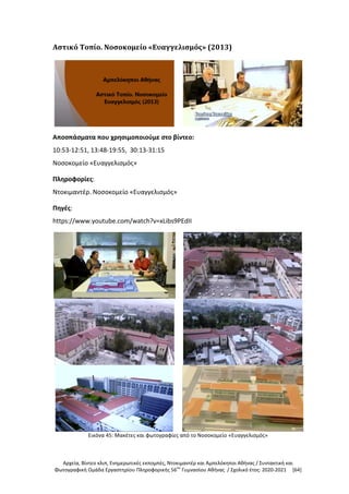 Αρχεία, Βίντεο κλιπ, Ενημερωτικές εκπομπές, Ντοκιμαντέρ και Αμπελόκηποι Αθήνας / Συντακτική και
Φωτογραφική Ομάδα Εργαστηρίου Πληροφορικής 56ου
Γυμνασίου Αθήνας / Σχολικό έτος: 2020-2021 [64]
Αστικό Τοπίο. Νοσοκομείο «Ευαγγελισμός» (2013)
Αποσπάσματα που χρησιμοποιούμε στο βίντεο:
10:53-12:51, 13:48-19:55, 30:13-31:15
Νοσοκομείο «Ευαγγελισμός»
Πληροφορίες:
Ντοκιμαντέρ. Νοσοκομείο «Ευαγγελισμός»
Πηγές:
https://www.youtube.com/watch?v=xLibs9PEdII
Εικόνα 45: Μακέτες και φωτογραφίες από το Νοσοκομείο «Ευαγγελισμός»
 