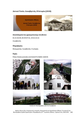 Αρχεία, Βίντεο κλιπ, Ενημερωτικές εκπομπές, Ντοκιμαντέρ και Αμπελόκηποι Αθήνας / Συντακτική και
Φωτογραφική Ομάδα Εργαστηρίου Πληροφορικής 56ου
Γυμνασίου Αθήνας / Σχολικό έτος: 2020-2021 [68]
Αστικό Τοπίο. Λυκαβηττός. Η Ιστορία (2018)
Αποσπάσματα που χρησιμοποιούμε στο βίντεο:
01:21-02:49, 04:39-07:31, 19:52-22:15
Λυκαβηττός
Πληροφορίες:
Ντοκιμαντέρ. Λυκαβηττός. Η ιστορία.
Πηγές:
https://www.youtube.com/watch?v=OjS6n-xGdmA
Εικόνα 52: Φωτογραφίες από τον Λυκαβηττό.
 
