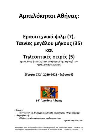 Ερασιτεχνικά φιλμ, Ταινίες μεγάλου μήκους, Τηλεοπτικές σειρές και Αμπελόκηποι Αθήνας / Συντακτική και
Φωτογραφική Ομάδα Εργαστηρίου Πληροφορικής 56ου
Γυμνασίου Αθήνας / Σχολικό έτος: 2020-2021 [1]
Αμπελόκηποι Αθήνας:
Ερασιτεχνικά φιλμ (7),
Ταινίες μεγάλου μήκους (35)
και
Τηλεοπτικές σειρές (5)
(με άμεσες ή και έμμεσες αναφορές στην περιοχή των
Αμπελόκηπων Αθήνας)
(Τεύχος ΣΤ2’: 2020-2021 - έκδοση 4)
56ο
Γυμνάσιο Αθήνας
- Δράση:
«Συντακτική και Φωτογραφική Ομάδα Εργαστηρίου Πληροφορικής»
- Πληροφορική:
«Χρήση εργαλείων έκφρασης και δημιουργίας»
Σχολικό έτος: 2020-2021
 