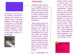 processos erosivos (ravinas
                                         Informações:
                                                                                 e voçorocas) pode-se ob-
                                    •    Uberlândia recebe diariamen-            servar a       bancos arenosos
       Córrego Liso                     te    uma    população   vinda   do      na foz das micro bacias
                                        campo e além disso observa-se            comprometendo a dinâmica
                                        também a vinda de habitantes             fluvial   do   rio    responsável
                                        de municípios vizinhos na busca          pelo abastecimento de água
No Córrego Liso, além das per-
                                        de melhores condições de vida,           para população. Essas voço-
das referentes à devastação da
                                        aumentando o seu contingente             rocas comprometem ainda a
vegetação natural gerando des-
                                        populacional sem uma planifica-          população      que    habita    seu
conforto térmico e desarmonia
                                        ção adequada.                            entorno, pois em alguns ca-
paisagística, temos ainda a fuga
                                                                                 sos pode haver o solapa-
da fauna local, e a interferência   •    Alguns estudos já foram rea-
                                                                                 mento do terreno, e algu-
na dinâmica das micro bacias hi-        lizados (BACCARO,1994) e in-
                                                                                 mas dessas voçorocas são
drográficas urbanas, tendo como         dicam que a área urbana de
                                                                                 usadas    como       depósito   de
principal consequência o desen-         Uberlândia     está   inserida   em
                                                                                 lixo e entulho colaborando
volvimento   da   erosão   hídri-       uma categoria de erosão com
                                                                                 para o desenvolvimento de
ca,como ravinas, voçorocas e e-         susceptibilidade erosiva mode-
                                                                                 animais peçonhentos, inse-
rosão marginal.                         rada. Dentro desse contexto,
                                                                                 tos e doenças epidemiológi-
                                        é possível observar a ocorrên-
                                                                                 cas como dengue e cólera.
                                        cia de processos de erosão a-
                                        celerada na maiorias das cabe-
                                        ceiras dos córregos não canali-
                                                                               Alunos:Thainná,Yuri,Jeff
                                        zados das micro bacias urbanas
                                                                               erson,Maria.
                                        (Córrego Lagoinha, do Óleo e           Sala:01
                                        Lobo), assim como em todo o            Serie:8°Ano Azul
                                        município.                             Turno:Manhã
                                                                               Professora: Alcione
                                    •   Com    o     desenvolvimento     dos
 