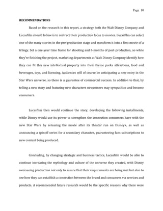 Page 10
RECOMMENDATIONS
Based on the research in this report, a strategy both the Walt Disney Company and
Lucasfilm should follow is to redirect their production focus to movies. Lucasfilm can select
one of the many stories in the pre-production stage and transform it into a first movie of a
trilogy. Set a one-year time frame for shooting and 6 months of post-production, so while
they’re finishing the project, marketing departments at Walt Disney Company identify how
they can fit this new intellectual property into their theme parks attractions, food and
beverages, toys, and licensing. Audiences will of course be anticipating a new entry in the
Star Wars universe, so there is a guarantee of commercial success. In addition to that, by
telling a new story and featuring new characters newcomers may sympathize and become
consumers.
Lucasfilm then would continue the story, developing the following installments,
while Disney would use its power to strengthen the connection consumers have with the
new Star Wars by releasing the movie after its theater run on Disney+, as well as
announcing a spinoff series for a secondary character, guaranteeing fans subscriptions to
new content being produced.
Concluding, by changing strategic and business tactics, Lucasfilm would be able to
continue increasing the mythology and culture of the universe they created, with Disney
overseeing production not only to assure that their requirements are being met but also to
see how they can establish a connection between the brand and consumers via services and
products. A recommended future research would be the specific reasons why there were
 