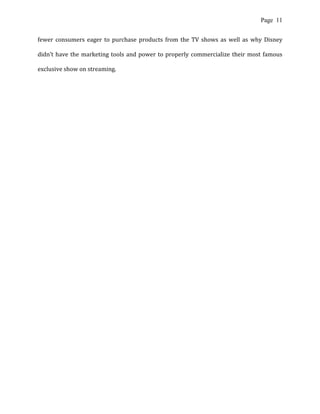 Page 11
fewer consumers eager to purchase products from the TV shows as well as why Disney
didn’t have the marketing tools and power to properly commercialize their most famous
exclusive show on streaming.
 