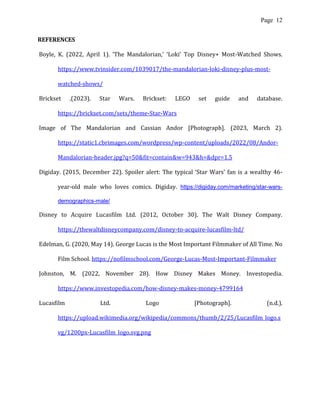 Page 12
REFERENCES
Boyle, K. (2022, April 1). ‘The Mandalorian,’ ‘Loki’ Top Disney+ Most-Watched Shows.
https://www.tvinsider.com/1039017/the-mandalorian-loki-disney-plus-most-
watched-shows/
Brickset .(2023). Star Wars. Brickset: LEGO set guide and database.
https://brickset.com/sets/theme-Star-Wars
Image of The Mandalorian and Cassian Andor [Photograph]. (2023, March 2).
https://static1.cbrimages.com/wordpress/wp-content/uploads/2022/08/Andor-
Mandalorian-header.jpg?q=50&fit=contain&w=943&h=&dpr=1.5
Digiday. (2015, December 22). Spoiler alert: The typical ‘Star Wars’ fan is a wealthy 46-
year-old male who loves comics. Digiday. https://digiday.com/marketing/star-wars-
demographics-male/
Disney to Acquire Lucasfilm Ltd. (2012, October 30). The Walt Disney Company.
https://thewaltdisneycompany.com/disney-to-acquire-lucasfilm-ltd/
Edelman, G. (2020, May 14). George Lucas is the Most Important Filmmaker of All Time. No
Film School. https://nofilmschool.com/George-Lucas-Most-Important-Filmmaker
Johnston, M. (2022, November 28). How Disney Makes Money. Investopedia.
https://www.investopedia.com/how-disney-makes-money-4799164
Lucasfilm Ltd. Logo [Photograph]. (n.d.).
https://upload.wikimedia.org/wikipedia/commons/thumb/2/25/Lucasfilm_logo.s
vg/1200px-Lucasfilm_logo.svg.png
 