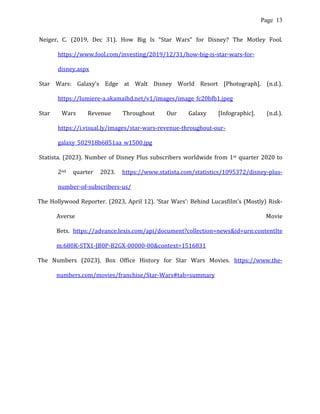 Page 13
Neiger, C. (2019, Dec 31). How Big Is “Star Wars” for Disney? The Motley Fool.
https://www.fool.com/investing/2019/12/31/how-big-is-star-wars-for-
disney.aspx
Star Wars: Galaxy’s Edge at Walt Disney World Resort [Photograph]. (n.d.).
https://lumiere-a.akamaihd.net/v1/images/image_fc20bfb1.jpeg
Star Wars Revenue Throughout Our Galaxy [Infographic]. (n.d.).
https://i.visual.ly/images/star-wars-revenue-throughout-our-
galaxy_502918b6851aa_w1500.jpg
Statista. (2023). Number of Disney Plus subscribers worldwide from 1st quarter 2020 to
2nd quarter 2023. https://www.statista.com/statistics/1095372/disney-plus-
number-of-subscribers-us/
The Hollywood Reporter. (2023, April 12). ‘Star Wars’: Behind Lucasfilm’s (Mostly) Risk-
Averse Movie
Bets. https://advance.lexis.com/api/document?collection=news&id=urn:contentIte
m:680K-STX1-JB0P-B2GX-00000-00&context=1516831
The Numbers (2023). Box Office History for Star Wars Movies. https://www.the-
numbers.com/movies/franchise/Star-Wars#tab=summary
 