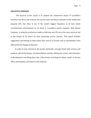 Page 2
EXECUTIVE SUMMARY
The purpose of this report is to analyze the commercial impact of Lucasfilm’s
franchise Star Wars and evaluate the current state and future outlooks of this intellectual
property (IP). Star Wars is one of the world’s biggest franchises of all time which
revolutionized entertainment as we know it. Lucasfilm’s parent company, Walt Disney
Company, is using the production studio to fabricate new IPs set in the same universe but
in the format of TV shows for their streaming service, Disney+. This report includes
suggestions and findings to help realize how sources of income such as merchandise were
affected by this change of objective.
In order to stay relevant in the market and build a stronger bond with services and
products offered by Disney, recommendations include utilizing the stories and characters
in development and fitting them into a film format, searching for better results in the box
office, merchandise, and impact in the industry.
 