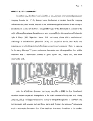 Page 4
RESEARCH AND KEY FINDINGS
Lucasfilm Ltd., also known as Lucasfilm, is an American entertainment production
company founded in 1971 by George Lucas. Intellectual properties from the company
include Indiana Jones, Willow, and Star Wars, one of the biggest franchises in the history of
entertainment and the product to be analyzed throughout this document. In addition to the
multi-billion-dollar catalog, Lucasfilm was also responsible for the creations of Industrial
Light & Magic (ILM) Skywalker Sound, THX, and many others which revolutionized
technology in entertainment (Edelman, 2020). For adventure lovers, Star Wars tells
engaging and breathtaking stories, following cinema’s iconic heroes and villains in a galaxy
far, far, away. Through TV, games, animation, live-action, and full-length films, fans will be
rewarded with a memorable journey of good against evil, family, loss, and most
importantly faith.
After the Walt Disney Company purchased Lucasfilm in 2012, the Star Wars brand
has never been stronger and more present in the entertainment industry (The Walt Disney
Company, 2012). The acquisition allowed Disney to integrate the galaxies of Star Wars into
their products and services, such as theme parks and Disney+, the company’s streaming
service. A strength that makes Star Wars stand out from other franchises in the market,
 