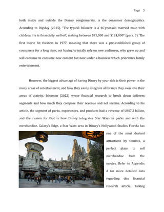 Page 5
both inside and outside the Disney conglomerate, is the consumer demographics.
According to Digiday (2015), “The typical follower is a 46-year-old married male with
children. He is financially well-off, making between $75,000 and $124,000” (para. 3). The
first movie hit theaters in 1977, meaning that there was a pre-established group of
consumers for a long time, not having to totally rely on new audiences, who grew up and
will continue to consume new content but now under a business which prioritizes family
entertainment.
However, the biggest advantage of having Disney by your side is their power in the
many areas of entertainment, and how they easily integrate all brands they own into their
areas of activity. Johnston (2022) wrote financial research to break down different
segments and how much they compose their revenue and net income. According to his
article, the segment of parks, experiences, and products had a revenue of US$7.2 billion,
and the reason for that is how Disney integrates Star Wars in parks and with the
merchandise. Galaxy’s Edge, a Star Wars area in Disney’s Hollywood Studios Florida has
one of the most desired
attractions by tourists, a
perfect place to sell
merchandise from the
movies. Refer to Appendix
A for more detailed data
regarding this financial
research article. Talking
 