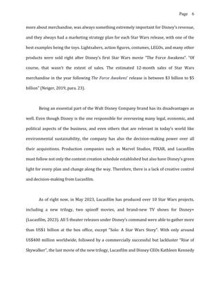 Page 6
more about merchandise, was always something extremely important for Disney's revenue,
and they always had a marketing strategy plan for each Star Wars release, with one of the
best examples being the toys. Lightsabers, action figures, costumes, LEGOs, and many other
products were sold right after Disney’s first Star Wars movie “The Force Awakens”. “Of
course, that wasn't the extent of sales. The estimated 12-month sales of Star Wars
merchandise in the year following The Force Awakens' release is between $3 billion to $5
billion” (Neiger, 2019, para. 23).
Being an essential part of the Walt Disney Company brand has its disadvantages as
well. Even though Disney is the one responsible for overseeing many legal, economic, and
political aspects of the business, and even others that are relevant in today’s world like
environmental sustainability, the company has also the decision-making power over all
their acquisitions. Production companies such as Marvel Studios, PIXAR, and Lucasfilm
must follow not only the content creation schedule established but also have Disney’s green
light for every plan and change along the way. Therefore, there is a lack of creative control
and decision-making from Lucasfilm.
As of right now, in May 2023, Lucasfilm has produced over 10 Star Wars projects,
including a new trilogy, two spinoff movies, and brand-new TV shows for Disney+
(Lucasfilm, 2023). All 5 theater releases under Disney’s command were able to gather more
than US$1 billion at the box office, except “Solo: A Star Wars Story”. With only around
US$400 million worldwide, followed by a commercially successful but lackluster “Rise of
Skywalker”, the last movie of the new trilogy, Lucasfilm and Disney CEOs Kathleen Kennedy
 
