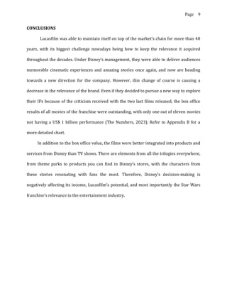 Page 9
CONCLUSIONS
Lucasfilm was able to maintain itself on top of the market's chain for more than 40
years, with its biggest challenge nowadays being how to keep the relevance it acquired
throughout the decades. Under Disney’s management, they were able to deliver audiences
memorable cinematic experiences and amazing stories once again, and now are heading
towards a new direction for the company. However, this change of course is causing a
decrease in the relevance of the brand. Even if they decided to pursue a new way to explore
their IPs because of the criticism received with the two last films released, the box office
results of all movies of the franchise were outstanding, with only one out of eleven movies
not having a US$ 1 billion performance (The Numbers, 2023). Refer to Appendix B for a
more detailed chart.
In addition to the box office value, the films were better integrated into products and
services from Disney than TV shows. There are elements from all the trilogies everywhere,
from theme parks to products you can find in Disney’s stores, with the characters from
these stories resonating with fans the most. Therefore, Disney’s decision-making is
negatively affecting its income, Lucasfilm’s potential, and most importantly the Star Wars
franchise's relevance in the entertainment industry.
 