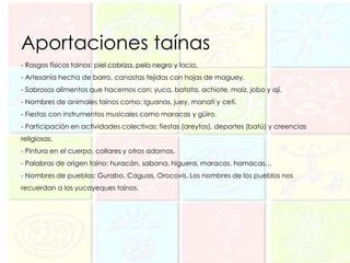 Aportaciones taínas
- Rasgos físicos tainos: piel cobriza, pelo negro y lacio.
- Artesanía hecha de barro, canastas tejidas con hojas de maguey.
- Sabrosos alimentos que hacemos con: yuca, batata, achiote, maíz, jobo y ají.
- Nombres de animales taínos como: Iguanas, juey, manatí y cetí.
- Fiestas con instrumentos musicales como maracas y güiro.
- Participación en actividades colectivas: fiestas (areytos), deportes (batú) y creencias
religiosas.
- Pintura en el cuerpo, collares y otros adornos.
- Palabras de origen taino: huracán, sabana, higuera, maracas, hamacas…
- Nombres de pueblos: Gurabo, Caguas, Orocovis. Los nombres de los pueblos nos
recuerdan a los yucayeques taínos.
 