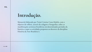 Introdução.
Memorial elaborado por Tainá Cristine Costa Rabelo, com o
objetivo de refletir, através de colagens e fotografias, sobre as
manifestações artísticas brasileiras em determinados períodos da
história e expor as atividades propostas ao decorrer da disciplina
História da Arte Brasileira I.
02.
 