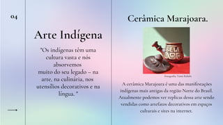 Arte Indígena
Cerâmica Marajoara.
Fotografia: Tainá Rabelo
04
"Os indígenas têm uma
cultura vasta e nós
absorvemos
muito do seu legado – na
arte, na culinária, nos
utensílios decorativos e na
língua. "
A cerâmica Marajoara é uma das manifestações
indígenas mais antigas da região Norte do Brasil.
Atualmente podemos ver replicas dessa arte sendo
vendidas como artefatos decorativos em espaços
culturais e sites na internet.
 