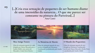 09
[...]Cria essa sensação de pequenez do ser humano diante
de uma imensidão da natureza... O que me parece ser
constante na pintura do Parreiras[...]
Ana Canti
Meu Amigo Totoro
Filme de animação japonês de 1988,
dirigido por Hayao Miyazaki para o
Studio Ghibli, com roteiro de
Miyazaki e Cindy Davis Hewitt.
As Memórias de Marnie
Filme de animação japonês de 2014
escrito e dirigido por Hiromasa
Yonebayashi, produduzido pelo Studio
Ghibli.
O Mundo dos Pequeninos
Filme de animação japonês de 2010
dirigido pr Hiromasa Yonebayashi,
escrito por Hayao Miyazaki e Keiko Niwa
e produzido pelo Studio Ghibli
 