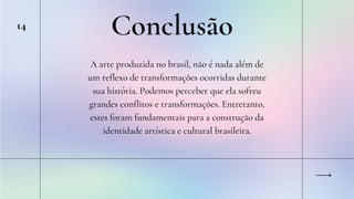Conclusão
14
A arte produzida no brasil, não é nada além de
um reflexo de transformações ocorridas durante
sua história. Podemos perceber que ela sofreu
grandes conflitos e transformações. Entretanto,
estes foram fundamentais para a construção da
identidade artística e cultural brasileira.
 