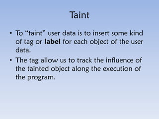Taint
• To “taint” user data is to insert some kind
of tag or label for each object of the user
data.
• The tag allow us t...