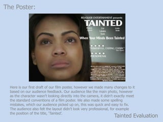Tainted Evaluation
The Poster:
Here is our first draft of our film poster, however we made many changes to it
based on our audience feedback. Our audience like the main photo, however
as the character wasnt looking directly into the camera, it didn't exactly meet
the standard conventions of a film poster. We also made some spelling
mistakes, which our audience picked up on, this was quick and easy to fix.
The audience also felt the layout didnt look very professional, for example
the position of the title, Tainted.
 