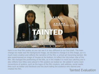 Tainted Evaluation
Here is our final film poster, as you can see it is very different to our first draft. The main
change we made was the background image, we decided to change it to this image, as it is
much more creative and reflects the narrative of the film; a school girl becoming tainted. We
also superimposed an image of houses at the bottom, to reflect the city/urban vibe of the
film. We changed the positioning of the title, as in the middle it is more eye catching and it
also reflects how titles were placed in film posters we looked at. We added in some more
conventions of posters, such as the logos of the film creators, web address, social media
links such as twitter and facebook and the blurb telling the audience who starred and
created the film.
 