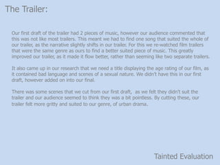 Tainted Evaluation
The Trailer:
Our first draft of the trailer had 2 pieces of music, however our audience commented that
this was not like most trailers. This meant we had to find one song that suited the whole of
our trailer, as the narrative slightly shifts in our trailer. For this we re-watched film trailers
that were the same genre as ours to find a better suited piece of music. This greatly
improved our trailer, as it made it flow better, rather than seeming like two separate trailers.
It also came up in our research that we need a title displaying the age rating of our film, as
it contained bad language and scenes of a sexual nature. We didnt have this in our first
draft, however added on into our final.
There was some scenes that we cut from our first draft, as we felt they didnt suit the
trailer and our audience seemed to think they was a bit pointless. By cutting these, our
trailer felt more gritty and suited to our genre, of urban drama.
 