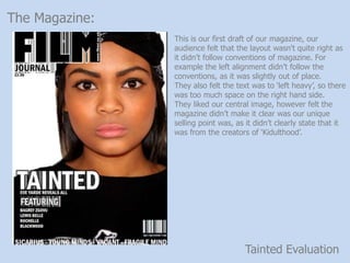 Tainted Evaluation
The Magazine:
This is our first draft of our magazine, our
audience felt that the layout wasn't quite right as
it didnt follow conventions of magazine. For
example the left alignment didnt follow the
conventions, as it was slightly out of place.
They also felt the text was to left heavy, so there
was too much space on the right hand side.
They liked our central image, however felt the
magazine didnt make it clear was our unique
selling point was, as it didnt clearly state that it
was from the creators of Kidulthood.
 