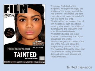 Tainted Evaluation
This is our final draft of the
magazine, we slightly changed the
position of the image, to meet the
rule of thirds. This makes the front
cover stand out more, especially if it
was in a stand at a shop.
We also added more conventions of
film magazines, such as a sticker
showing what was in this edition of
the magazine and interviews with
other film related subjects.
We slightly changed the colour
scheme, to move away from it just
being black and white.
We also changed the position of the
title of the film, and added the
unique selling point of our film.
The magazine follows the codes and
conventions of having a barcode,
date and price, web address and
strong masthead.
 