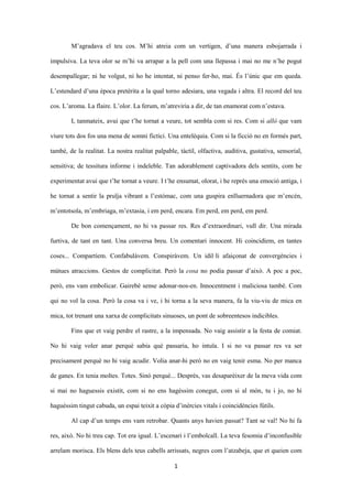 1
M’agradava el teu cos. M’hi atreia com un vertigen, d’una manera esbojarrada i
impulsiva. La teva olor se m’hi va arrapar a la pell com una llepassa i mai no me n’he pogut
desempallegar; ni he volgut, ni ho he intentat, ni penso fer-ho, mai. És l’únic que em queda.
L’estendard d’una època pretèrita a la qual torno adesiara, una vegada i altra. El record del teu
cos. L’aroma. La flaire. L’olor. La ferum, m’atreviria a dir, de tan enamorat com n’estava.
I, tanmateix, avui que t’he tornat a veure, tot sembla com si res. Com si allò que vam
viure tots dos fos una mena de somni fictici. Una entelèquia. Com si la ficció no en formés part,
també, de la realitat. La nostra realitat palpable, tàctil, olfactiva, auditiva, gustativa, sensorial,
sensitiva; de tessitura informe i indeleble. Tan adorablement captivadora dels sentits, com he
experimentat avui que t’he tornat a veure. I t’he ensumat, olorat, i he reprès una emoció antiga, i
he tornat a sentir la pruïja vibrant a l’estómac, com una guspira enlluernadora que m’encén,
m’entotsola, m’embriaga, m’extasia, i em perd, encara. Em perd, em perd, em perd.
De bon començament, no hi va passar res. Res d’extraordinari, vull dir. Una mirada
furtiva, de tant en tant. Una conversa breu. Un comentari innocent. Hi coincidíem, en tantes
coses... Compartíem. Confabulàvem. Conspiràvem. Un idil·li afaiçonat de convergències i
mútues atraccions. Gestos de complicitat. Però la cosa no podia passar d’això. A poc a poc,
però, ens vam embolicar. Gairebé sense adonar-nos-en. Innocentment i maliciosa també. Com
qui no vol la cosa. Però la cosa va i ve, i hi torna a la seva manera, fa la viu-viu de mica en
mica, tot trenant una xarxa de complicitats sinuoses, un pont de sobreentesos indicibles.
Fins que et vaig perdre el rastre, a la impensada. No vaig assistir a la festa de comiat.
No hi vaig voler anar perquè sabia què passaria, ho intuïa. I si no va passar res va ser
precisament perquè no hi vaig acudir. Volia anar-hi però no en vaig tenir esma. No per manca
de ganes. En tenia moltes. Totes. Sinó perquè... Després, vas desaparèixer de la meva vida com
si mai no haguessis existit, com si no ens hagéssim conegut, com si al món, tu i jo, no hi
haguéssim tingut cabuda, un espai teixit a còpia d’inèrcies vitals i coincidències fútils.
Al cap d’un temps ens vam retrobar. Quants anys havien passat? Tant se val! No hi fa
res, això. No hi treu cap. Tot era igual. L’escenari i l’embolcall. La teva fesomia d’inconfusible
arrelam morisca. Els blens dels teus cabells arrissats, negres com l’atzabeja, que et queien com
 