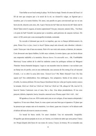 4
Vam ballar en un local enmig la plaça. No hi havia ningú. Només els amos del local i el
DJ de torn que assajava per a la sessió de la nit, un xitxarel·lo vulgar, un figurant per a
nosaltres, per a la nostra història. Els amos, una parella no gens convencional que res no ens
havia de dir, discrets com eren, ells. I què n’havien de fer? Què ens havien de dir? Quin mal hi
fèiem? Quin retret li esqueia, al nostre capteniment? Era pur, innocent, natural, feliç... Via lliure
a la pista de ball! Gairebé van punxar per a nosaltres, amb peticions de cançons incloses. Els
amos i el DJ, actors per a una escenografia inventada, somniada.
No recordo el detonant que ens hi va impulsar, que ens va llançar definitivament a la
pista. Potser Face to face, heart to heart? Quina cançó més demodé, més obsoleta i ridícula i
coent. Tecno pur i dur d’una era remota. Però n’hi van venir més encara, al darrere, de cançons.
Com dessucant una època baldera, la dels anys vuitanta, la nostra època, que ens havia deixat
una empremta indeleble a la memòria. Heaven knows I’m miserable now... Oh, l’inoblidable
Morrissey! Icona sublim de la rebel·lia indòmita contra les polítiques nefastes de Margaret
Thatcher: bruixa bastarda fastigosa. I aquí es van encendre totes les alarmes i van esclatar com
un llamp tots els perills, com en una embranzida, una carcassa de fira enmig d’un cel tatxonat
d’estels, i es va obrir la caixa dels trons. Tainted Love? Oh, Mark Almond! Com s’ho feia
aquest noi? Ens embolcallava. Ens embriagava. Ens aclaparava. Sentia el teu alenar a cau
d’orella. La música delirant. Els teus braços literalment fent-me volar per la pista mentre sonava
la tornada: Hold me! Hold me! Hold me! Hold me! Hold me! Oh, abraça’m! Oh, toca’m! O,
besa’m! Sentia l’entrecuix vora el meu, frec a frec. Una dolça protuberància. El teu sexe
punyent, delerós, impetuós, lasciu, luxuriós, amorosit sexe d’home cepat i fort i viril... Ais!
M’agradava el teu cos. M’hi sentia atret com en un vertigen, d’una manera esbojarrada i
impulsiva. El teu sexe tibant, lluent, la vena a punt com una línia que m’apuntava. El plaer que
he preservat per sempre més en la memòria, i en silenci, quan me n’enyoro i m’hi delecto amb
el delicte del tacte de tocar-te encara en somnis.
Un hostal de baixa estofa. Un amor clandestí. Una nit memorable. Irrepetible.
D’aquelles que deixen petjada en el cor, en l’ànima, en el dolor de saber que seria potser l’única
nit. Perquè després dels besos hi van restar els versos, l’enyor, la tristesa. Hi va romandre una
 