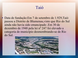 Taió
● Data de fundação:Em 7 de setembro de 1.929,Taió
passou a Distrito de Blumenau,visto que Rio do Sul
ainda não havia sido emancipado .Em 30 de
dezembro de 1948 pela lei nº 247 foi elevado a
categoria de município desmembrando-se de Rio
do Sul.
 
