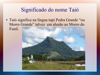 Significado do nome Taió
● Taió significa na língua tupi Pedra Grande “ou
Morro Grande” talvez em alusão ao Morro do
Funil.
 