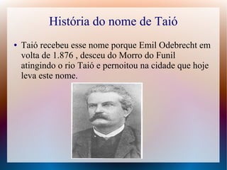 História do nome de Taió
● Taió recebeu esse nome porque Emil Odebrecht em
volta de 1.876 , desceu do Morro do Funil
atingindo o rio Taió e pernoitou na cidade que hoje
leva este nome.
 