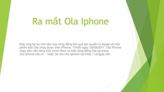 Ra mắt Ola Iphone

Đáp ứng lại sự chờ đợi của cộng đồng fan quả táo quyến rũ Apple về một
phiên bản Ola chạy được trên iPhone, 17h00 ngày 18/09/2011, Ola iPhone
chạy trên nền tảng iOS chính thức ra mắt cộng đồng Ola tại trang
chủ iphone.ola.vn hoặc tai ola cho iphone tại http://zingup.net
 