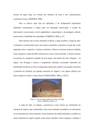 técnica da taipa surge em virtude dos atributos da terra e dos conhecimentos
construtivos locais. (PEREIRA, 2006)
Para se intervir neste tipo de edificação, é de fundamental importância
identificar corretamente o objeto para sua adequada conservação, o caráter da
intervenção e preservação a nível arquitetônico, arqueológico e da paisagem cultural,
preservando a identidade da comunidade. (CORREIA, 2006, p. 13)
Duas técnicas são as mais utilizadas no Brasil, a taipa de pilão e a taipa de mão.
A primeira é caracterizada como uma técnica monolítica e portante, na qual não existe
separação entre o material e a técnica construtiva. Dentre as diversas técnicas incluídas
nessa categoria, a taipa de pilão caracteriza-se como a terra prensada: a técnica consiste
em prensar ou comprimir camadas de terra quase seca dentro de uma cofragem – os
taipais. Em Portugal a técnica é amplamente utilizada, encontrada sobretudo em
fortificações históricas do Sul, na arquitetura tradicional e pública em paredes exteriores
e interiores do Alentejo, em paredes exteriores do Algarve e em alguns edifícios em
áreas restritas no Centro e Norte litoral. (FERNANDES, 2006. p. 20-21)
A taipa de mão, ou tabique, caracteriza-se como técnica de enchimento de
estrutura de suporte, que compreende a terra como elemento secundário, no enchimento
ou revestimento de outras estruturas. Essas estruturas são tradicionalmente a madeira ou
outros materiais de origem vegetal, como canas e bambus. Nessa categoria, o tabique é
Figura 1: Casa em taipa, região do Alentejo, Portugal
Fonte: CORREIA, 2000, p. 31
 
