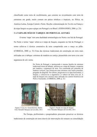 classificado como terra de recobrimento, que consiste no revestimento com terra de
estruturas em grade, muito comum em países nórdicos e tropicais, na África, na
América Latina, Europa Central e Norte. Recebe a denominação de Torchis na França e
de taipa fasquio ou pau-a-pique em Portugal e no Brasil. (FERNANDES, 2006. p. 23)
3 A TAIPA-DE-MÃO OU TABIQUE: DE PORTUGAL AO PARÁ
O termo ‘taipa’ tem uma dualidade terminológica no Norte e no Sul de Portugal.
No Norte o termo ‘taipa’ refere-se à taipa de fasquio, enquanto no Sul de Portugal, o
termo refere-se à técnica construtiva de terra comprimida com o maço ou pilão.
(CORREIA, 2000. p. 31) Uma das técnicas tradicionais de construção em terra mais
utilizadas era o tabique: estrutura de madeira ou caniço, preenchida com terra e/ou com
argamassa de cal e areia.
No Norte de Portugal, e pertencendo à mesma família de estrutura
tradicional mista do tabique, utilizava-se a taipa de fasquio, composta
por madeira e argamassa de terra. Era constituída por pranchas de
madeira verticais, que formavam uma estrutura com outras pranchas,
pregadas da diagonal. Por último, pregavam-se as ripas horizontais, o
fasquio, e colocava-se a argamassa e o reboco de terra e/ou cal. A
taipa de fasquio era a técnica mais utilizada nos centros históricos do
Porto e Guimarães. (CORREIA, 2000. p. 31)
Na Europa, profissionais e pesquisadores procuram preservar as técnicas
tradicionais de construção em terra através de intervenções de restauro ou consolidação
Figura 2: Casa Av. Generalíssimo, Belém
Foto: Ronaldo Marques de Carvalho, 2011
Figura 3: Parede em taipa de fasquio
Foto: Ronaldo Marques de Carvalho, 2011
 