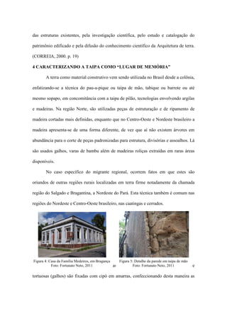 das estruturas existentes, pela investigação científica, pelo estudo e catalogação do
patrimônio edificado e pela difusão do conhecimento científico da Arquitetura de terra.
(CORREIA, 2000. p. 19)
4 CARACTERIZANDO A TAIPA COMO “LUGAR DE MEMÓRIA”
A terra como material construtivo vem sendo utilizada no Brasil desde a colônia,
enfatizando-se a técnica do pau-a-pique ou taipa de mão, tabique ou barrote ou até
mesmo sopapo, em concomitância com a taipa de pilão, tecnologias envolvendo argilas
e madeiras. Na região Norte, são utilizadas peças de estruturação e de ripamento de
madeira cortadas mais definidas, enquanto que no Centro-Oeste e Nordeste brasileiro a
madeira apresenta-se de uma forma diferente, de vez que aí não existem árvores em
abundância para o corte de peças padronizadas para estrutura, divisórias e assoalhos. Lá
são usados galhos, varas de bambu além de madeiras roliças extraídas em raras áreas
disponíveis.
No caso específico do migrante regional, ocorrem fatos em que estes são
oriundos de outras regiões rurais localizadas em terra firme notadamente da chamada
região do Salgado e Bragantina, a Nordeste do Pará. Esta técnica também é comum nas
regiões do Nordeste e Centro-Oeste brasileiro, nas caatingas e cerrados.
Na construção em taipa, são utilizadas estruturas em xadrez em que varas finas e
tortuosas (galhos) são fixadas com cipó em amarras, confeccionando desta maneira as
Figura 4: Casa da Família Medeiros, em Bragança
Foto: Fortunato Neto, 2011
Figura 5: Detalhe da parede em taipa de mão
Foto: Fortunato Neto, 2011
 