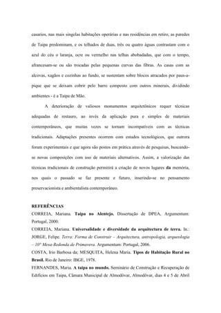 casarios, nas mais singelas habitações operárias e nas residências em retiro, as paredes
de Taipa predominam, e os telhados de duas, três ou quatro águas contrastam com o
azul do céu o laranja, ocre ou vermelho nas telhas abobadadas, que com o tempo,
afrancesam-se ou são trocadas pelas pequenas curvas das fibras. As casas com as
alcovas, xagãos e cozinhas ao fundo, se sustentam sobre blocos atracados por paus-a-
pique que se deixam cobrir pelo barro composto com outros minerais, dividindo
ambientes - é a Taipa de Mão.
A deterioração de valiosos monumentos arquitetônicos requer técnicas
adequadas de restauro, ao invés da aplicação pura e simples de materiais
contemporâneos, que muitas vezes se tornam incompatíveis com as técnicas
tradicionais. Adaptações presentes ocorrem com estudos tecnológicos, que outrora
foram experimentais e que agora são postos em prática através de pesquisas, buscando-
se novas composições com uso de materiais alternativos. Assim, a valorização das
técnicas tradicionais de construção permitirá a criação de novos lugares da memória,
nos quais o passado se faz presente e futuro, inserindo-se no pensamento
preservacionista e ambientalista contemporâneo.
REFERÊNCIAS
CORREIA, Mariana. Taipa no Alentejo. Dissertação de DPEA, Argumentum:
Portugal, 2000.
CORREIA, Mariana. Universalidade e diversidade da arquitectura de terra. In.:
JORGE, Felipe. Terra: Forma de Construir – Arquitectura, antropologia, arqueologia
– 10° Mesa-Redonda de Primavera. Argumentum: Portugal, 2006.
COSTA, Irio Barbosa da; MESQUITA, Helena Maria. Tipos de Habitação Rural no
Brasil. Rio de Janeiro: IBGE, 1978.
FERNANDES, Maria. A taipa no mundo. Seminário de Construção e Recuperação de
Edifícios em Taipa, Câmara Municipal de Almodôvar, Almodôvar, dias 4 e 5 de Abril
 