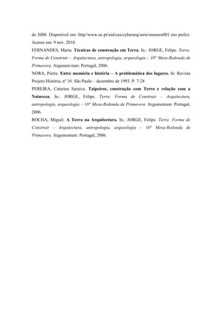 de 2008. Disponível em: http//www.uc.pt/uid/cea/cyberarq/serie/numero001 (no prelo).
Acesso em: 9 nov. 2010.
FERNANDES, Maria. Técnicas de construção em Terra. In.: JORGE, Felipe. Terra:
Forma de Construir – Arquitectura, antropologia, arqueologia – 10° Mesa-Redonda de
Primavera. Argumen-tum: Portugal, 2006.
NORA, Pierre. Entre memória e história – A problemática dos lugares. In: Revista
Projeto História, nº 10. São Paulo – dezembro de 1993. P. 7-28
PEREIRA, Catarina Saraiva. Taipeiros, construção com Terra e relação com a
Natureza. In.: JORGE, Felipe. Terra: Forma de Construir – Arquitectura,
antropologia, arqueologia – 10° Mesa-Redonda de Primavera. Argumentum: Portugal,
2006.
ROCHA, Miguel. A Terra na Arquitectura. In.: JORGE, Felipe. Terra: Forma de
Construir – Arquitectura, antropologia, arqueologia – 10° Mesa-Redonda de
Primavera. Argumentum: Portugal, 2006.
 