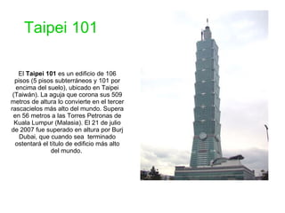El  Taipei 101  es un edificio de 106 pisos (5 pisos subterráneos y 101 por encima del suelo), ubicado en Taipei (Taiwán). La aguja que corona sus 509 metros de altura lo convierte en el tercer rascacielos más alto del mundo. Supera en 56 metros a las Torres Petronas de Kuala Lumpur (Malasia). El 21 de julio de 2007 fue superado en altura por Burj Dubai, que cuando sea  terminado ostentará el título de edificio más alto del mundo.  Taipei 101 