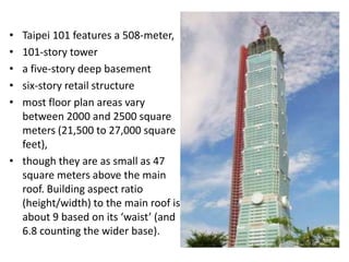 • Taipei 101 features a 508-meter,
• 101-story tower
• a five-story deep basement
• six-story retail structure
• most floor plan areas vary
  between 2000 and 2500 square
  meters (21,500 to 27,000 square
  feet),
• though they are as small as 47
  square meters above the main
  roof. Building aspect ratio
  (height/width) to the main roof is
  about 9 based on its ‘waist’ (and
  6.8 counting the wider base).
 