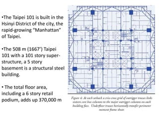 •The Taipei 101 is built in the
Hsinyi District of the city, the
rapid-growing “Manhattan”
of Taipei.

•The 508 m (1667’) Taipei
101 with a 101 story super-
structure, a 5 story
basement is a structural steel
building.

• The total floor area,
including a 6 story retail
podium, adds up 370,000 m
 